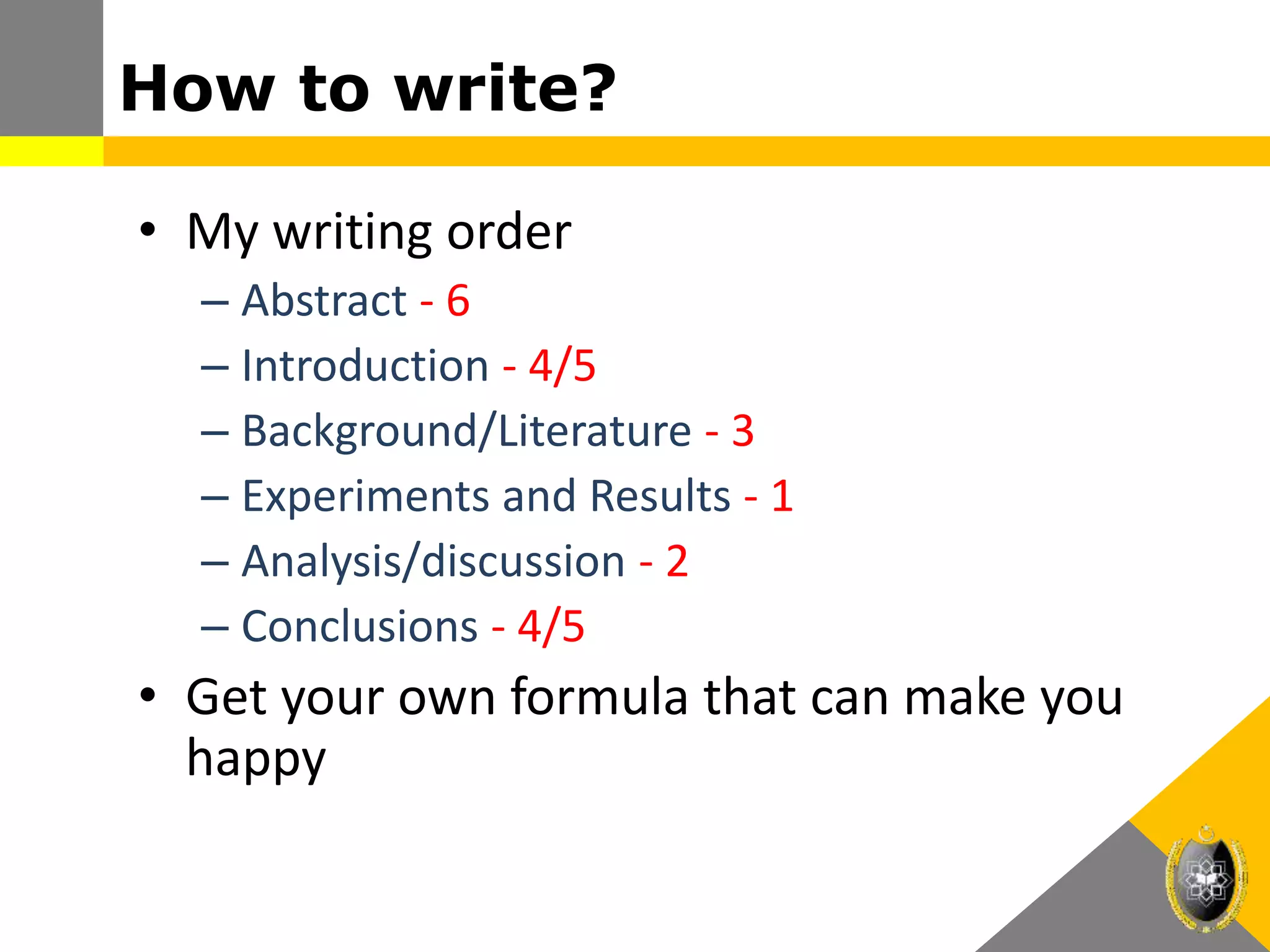 How to write?
• My writing order
– Abstract - 6
– Introduction - 4/5
– Background/Literature - 3
– Experiments and Results - 1
– Analysis/discussion - 2
– Conclusions - 4/5
• Get your own formula that can make you
happy
 