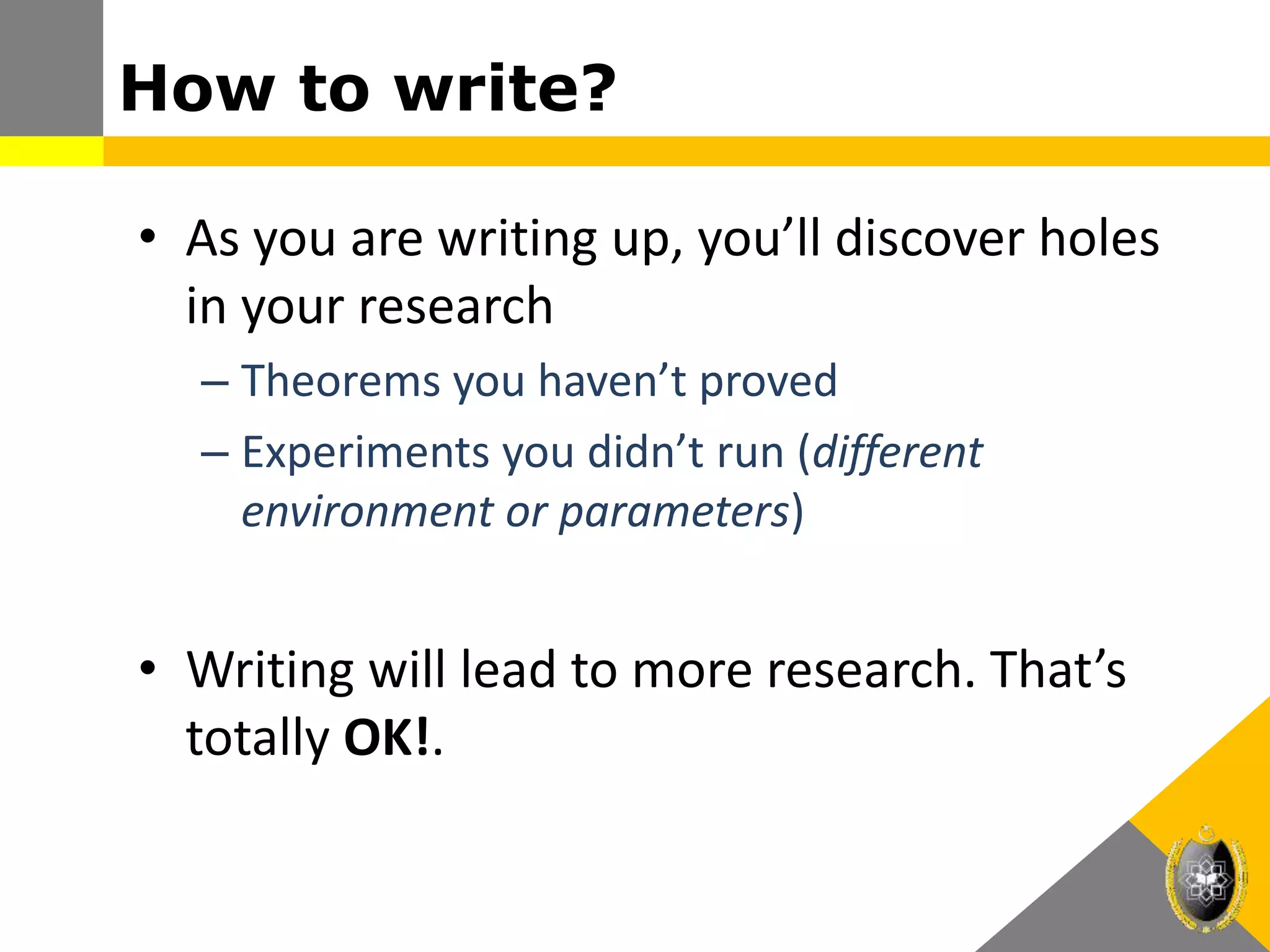 How to write?
• As you are writing up, you’ll discover holes
in your research
– Theorems you haven’t proved
– Experiments you didn’t run (different
environment or parameters)
• Writing will lead to more research. That’s
totally OK!.
 