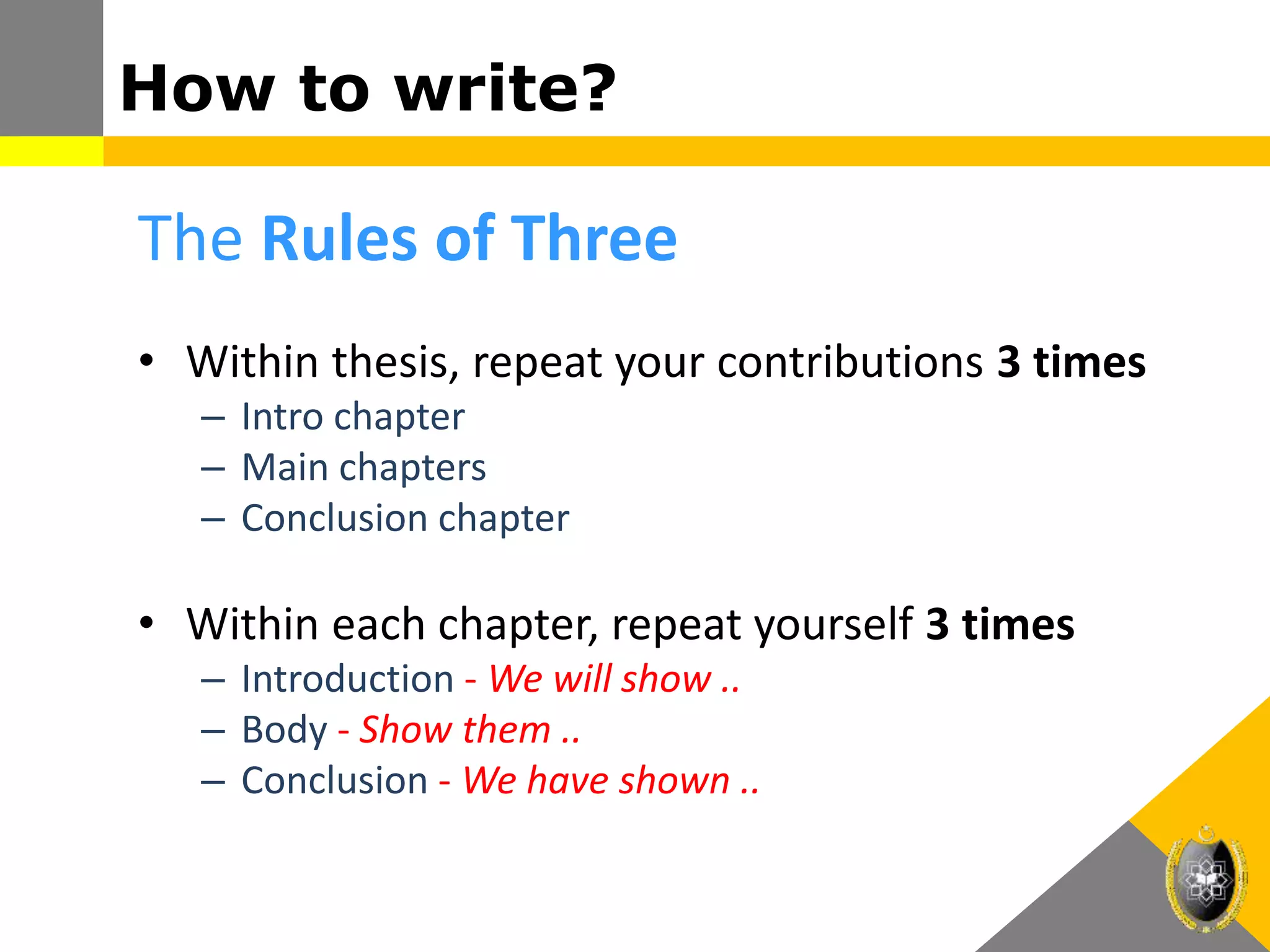 How to write?
The Rules of Three
• Within thesis, repeat your contributions 3 times
– Intro chapter
– Main chapters
– Conclusion chapter
• Within each chapter, repeat yourself 3 times
– Introduction - We will show ..
– Body - Show them ..
– Conclusion - We have shown ..
 