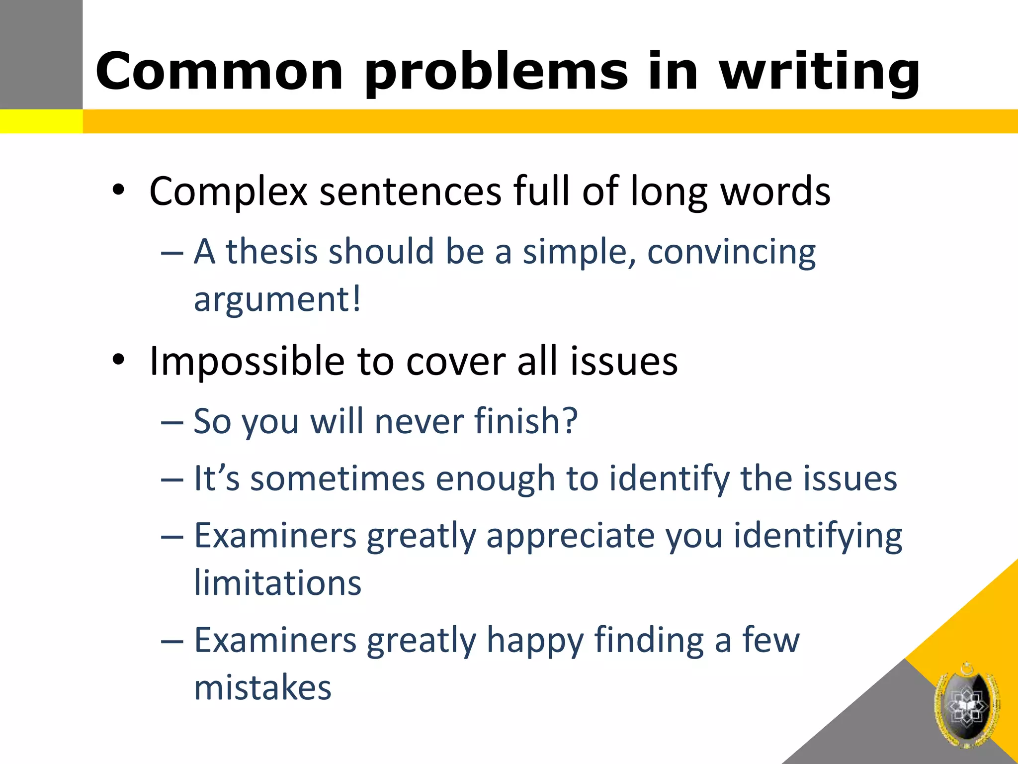 Common problems in writing
• Complex sentences full of long words
– A thesis should be a simple, convincing
argument!
• Impossible to cover all issues
– So you will never finish?
– It’s sometimes enough to identify the issues
– Examiners greatly appreciate you identifying
limitations
– Examiners greatly happy finding a few
mistakes
 