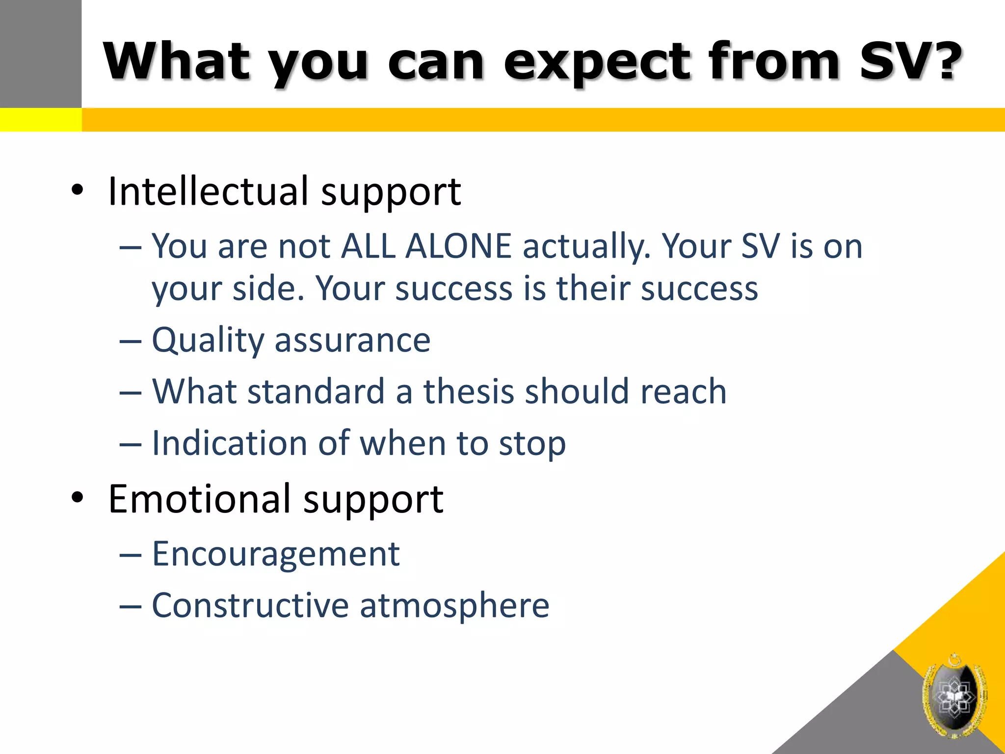 What you can expect from SV?
• Intellectual support
– You are not ALL ALONE actually. Your SV is on
your side. Your success is their success
– Quality assurance
– What standard a thesis should reach
– Indication of when to stop
• Emotional support
– Encouragement
– Constructive atmosphere
 
