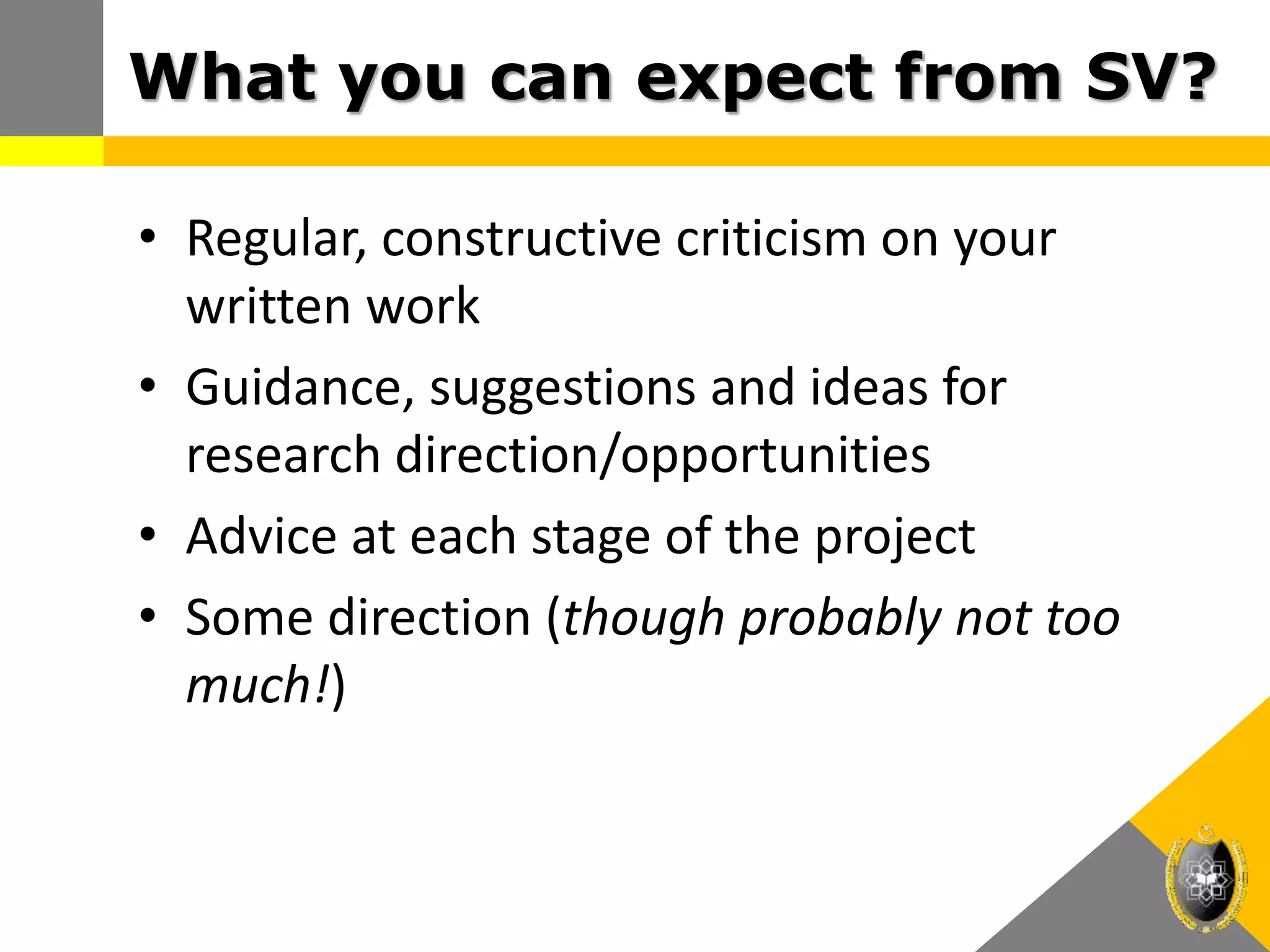 What you can expect from SV?
• Regular, constructive criticism on your
written work
• Guidance, suggestions and ideas for
research direction/opportunities
• Advice at each stage of the project
• Some direction (though probably not too
much!)
 