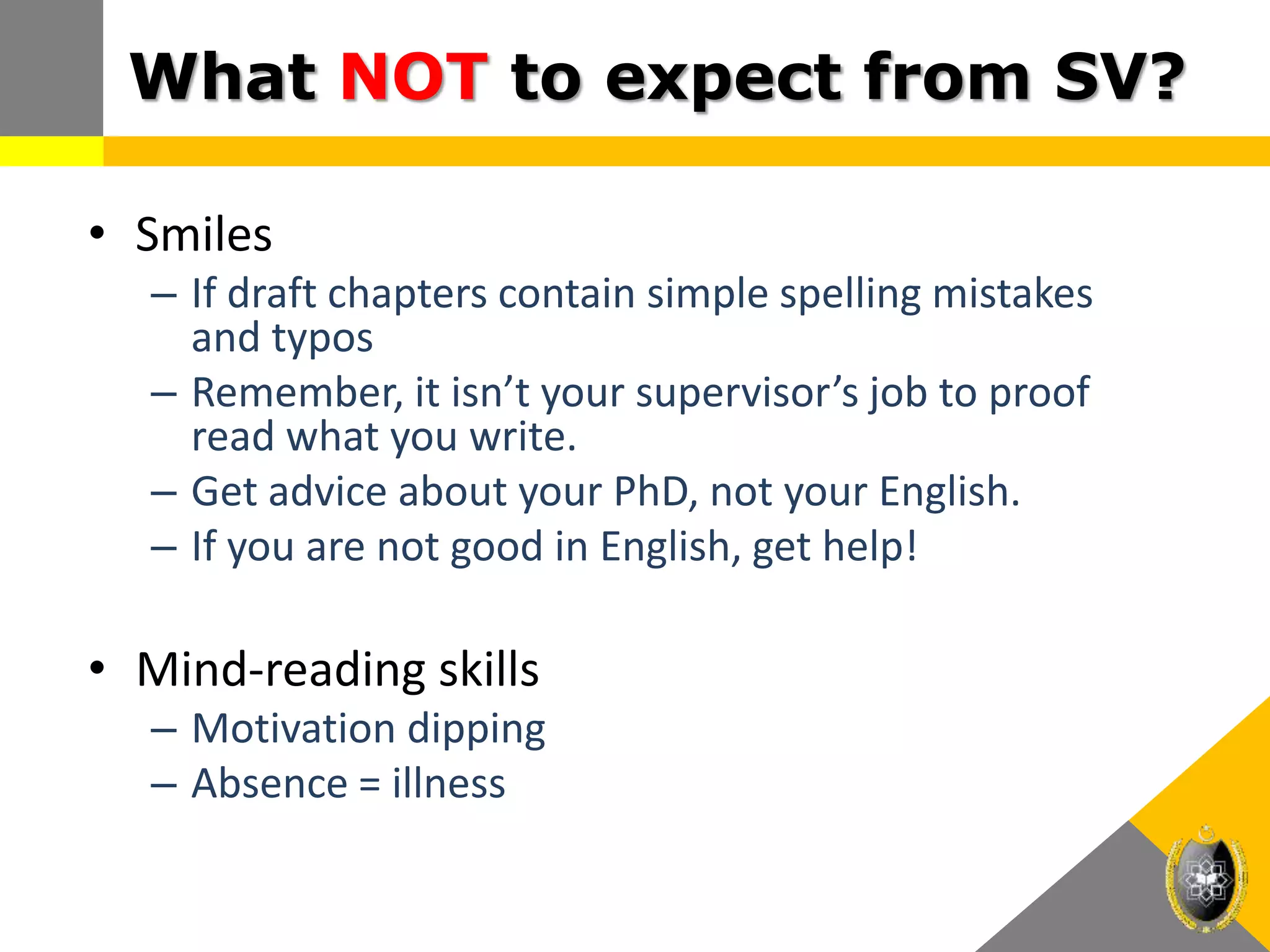 What NOT to expect from SV?
• Smiles
– If draft chapters contain simple spelling mistakes
and typos
– Remember, it isn’t your supervisor’s job to proof
read what you write.
– Get advice about your PhD, not your English.
– If you are not good in English, get help!
• Mind-reading skills
– Motivation dipping
– Absence = illness
 