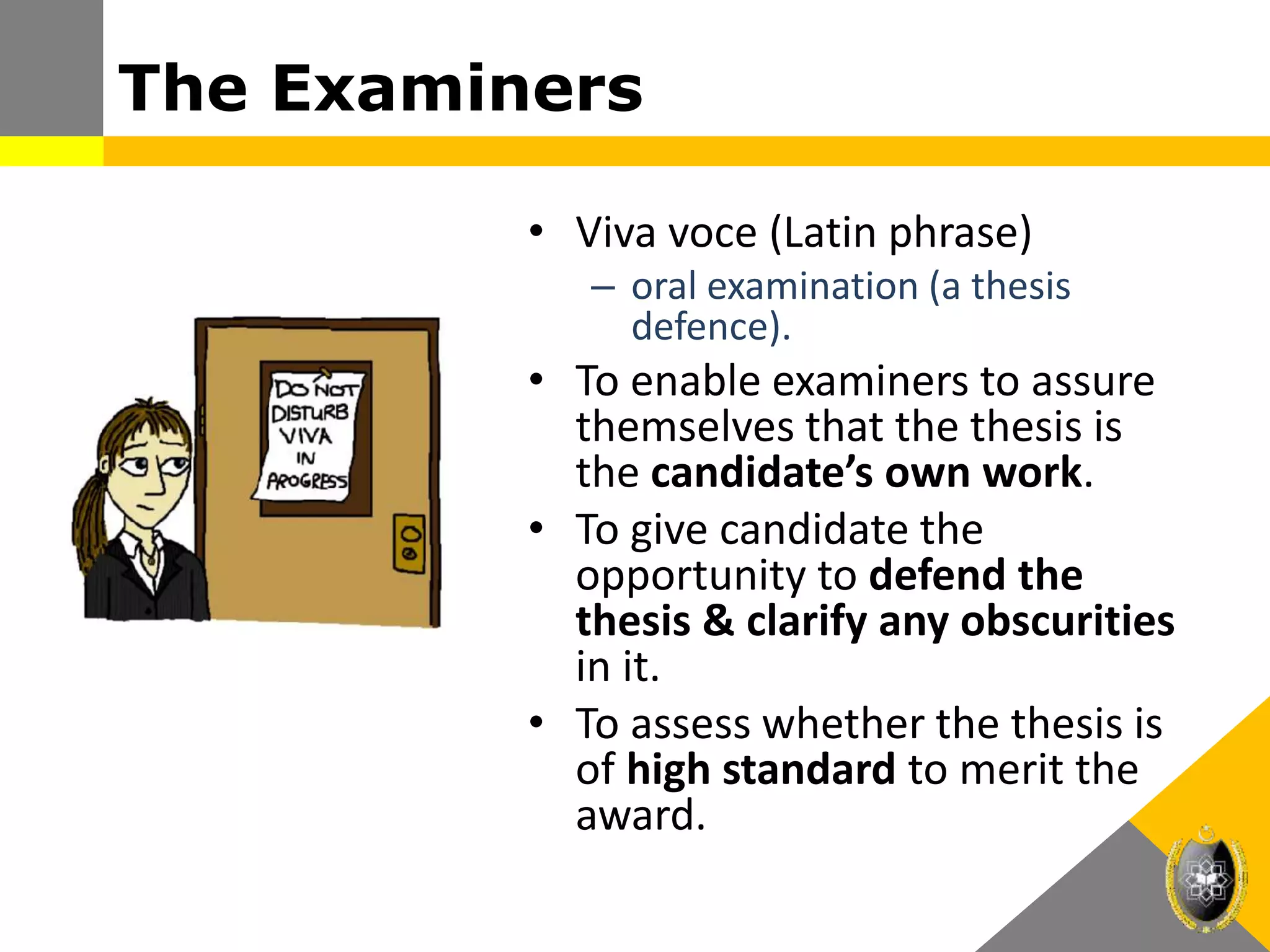 The Examiners
• Viva voce (Latin phrase)
– oral examination (a thesis
defence).
• To enable examiners to assure
themselves that the thesis is
the candidate’s own work.
• To give candidate the
opportunity to defend the
thesis & clarify any obscurities
in it.
• To assess whether the thesis is
of high standard to merit the
award.
 