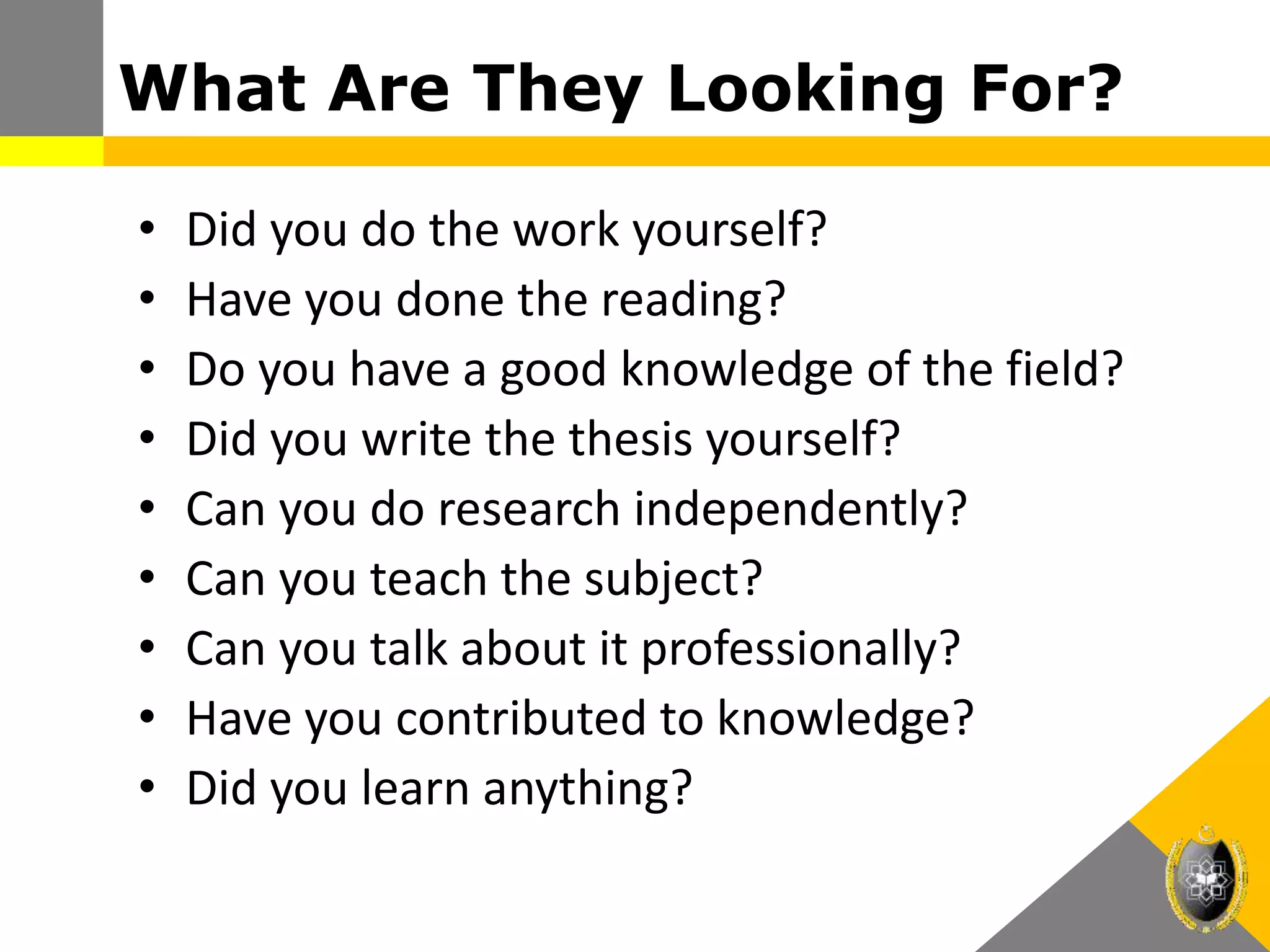 What Are They Looking For?
• Did you do the work yourself?
• Have you done the reading?
• Do you have a good knowledge of the field?
• Did you write the thesis yourself?
• Can you do research independently?
• Can you teach the subject?
• Can you talk about it professionally?
• Have you contributed to knowledge?
• Did you learn anything?
 
