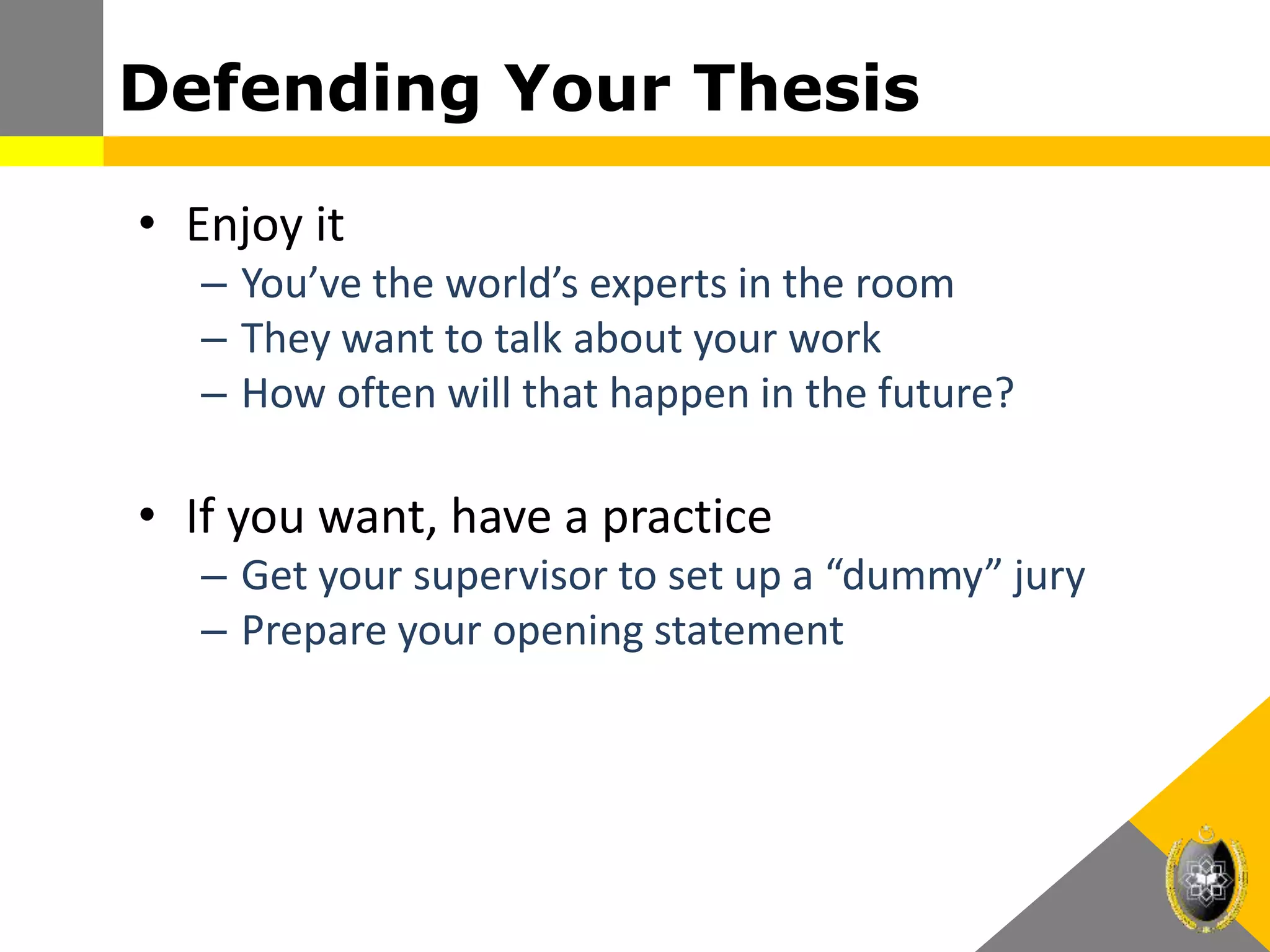 Defending Your Thesis
• Enjoy it
– You’ve the world’s experts in the room
– They want to talk about your work
– How often will that happen in the future?
• If you want, have a practice
– Get your supervisor to set up a “dummy” jury
– Prepare your opening statement
 