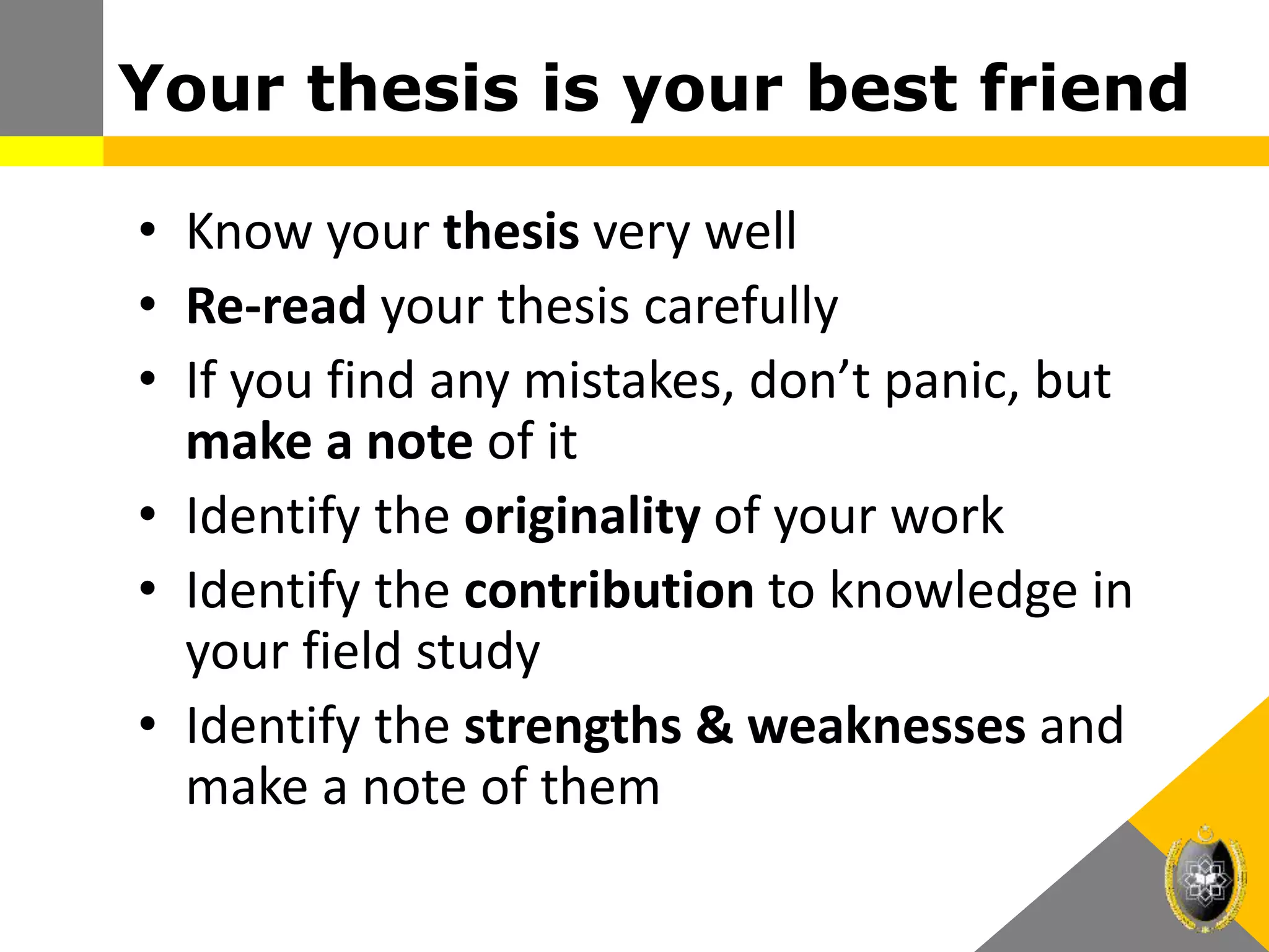 Your thesis is your best friend
• Know your thesis very well
• Re-read your thesis carefully
• If you find any mistakes, don’t panic, but
make a note of it
• Identify the originality of your work
• Identify the contribution to knowledge in
your field study
• Identify the strengths & weaknesses and
make a note of them
 