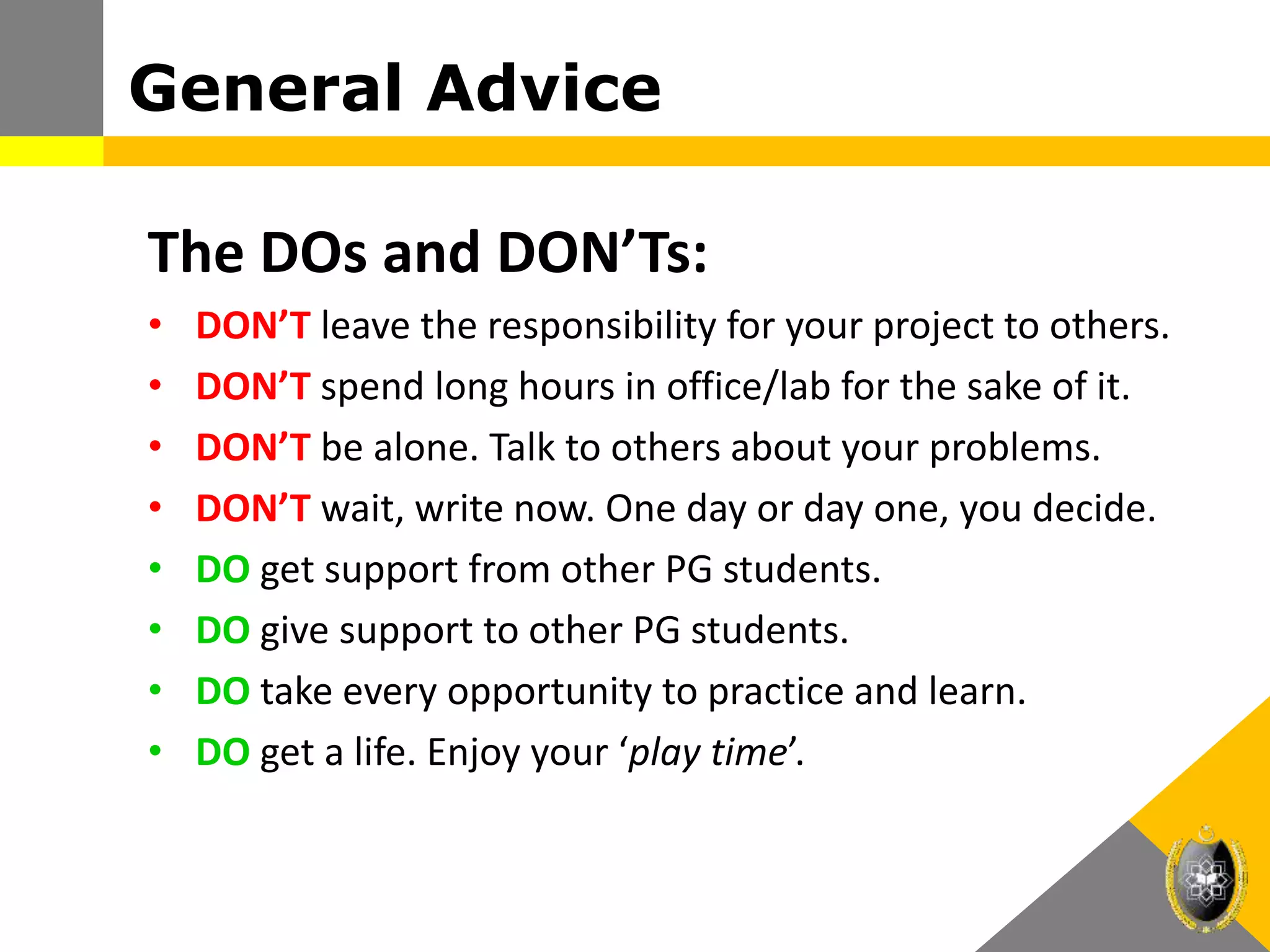 The DOs and DON’Ts:
• DON’T leave the responsibility for your project to others.
• DON’T spend long hours in office/lab for the sake of it.
• DON’T be alone. Talk to others about your problems.
• DON’T wait, write now. One day or day one, you decide.
• DO get support from other PG students.
• DO give support to other PG students.
• DO take every opportunity to practice and learn.
• DO get a life. Enjoy your ‘play time’.
General Advice
 