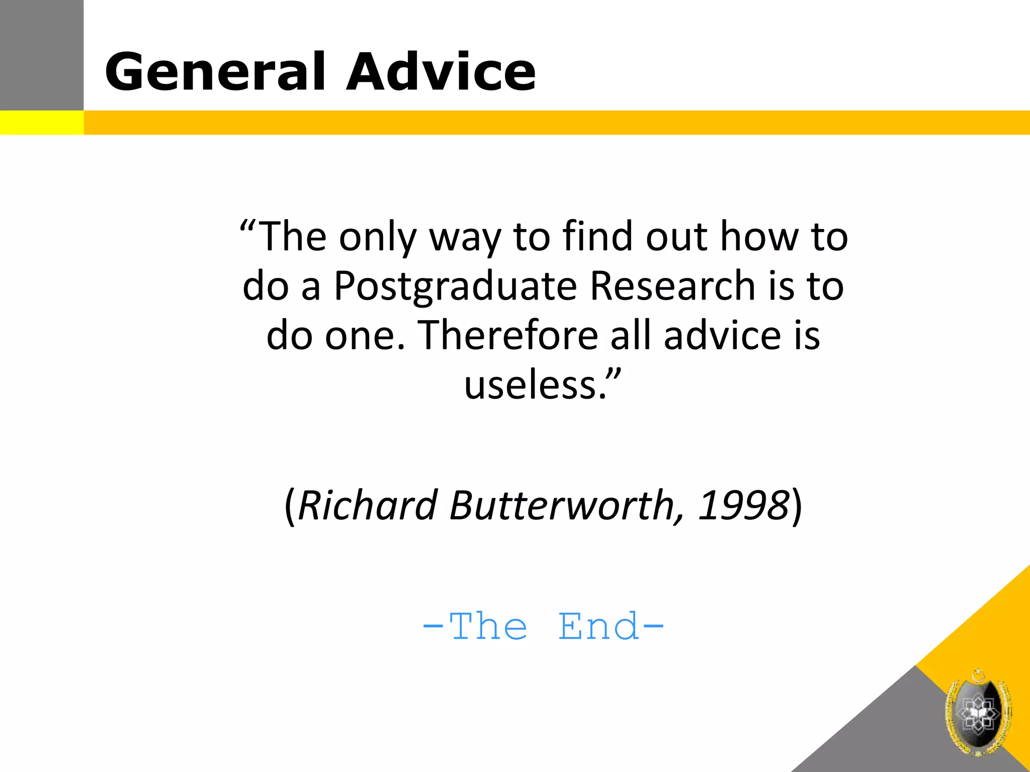 “The only way to find out how to
do a Postgraduate Research is to
do one. Therefore all advice is
useless.”
(Richard Butterworth, 1998)
-The End-
General Advice
 