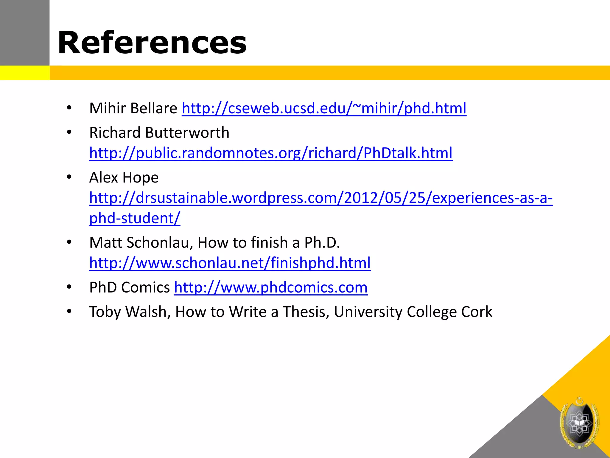 References
• Mihir Bellare http://cseweb.ucsd.edu/~mihir/phd.html
• Richard Butterworth
http://public.randomnotes.org/richard/PhDtalk.html
• Alex Hope
http://drsustainable.wordpress.com/2012/05/25/experiences-as-a-
phd-student/
• Matt Schonlau, How to finish a Ph.D.
http://www.schonlau.net/finishphd.html
• PhD Comics http://www.phdcomics.com
• Toby Walsh, How to Write a Thesis, University College Cork
 