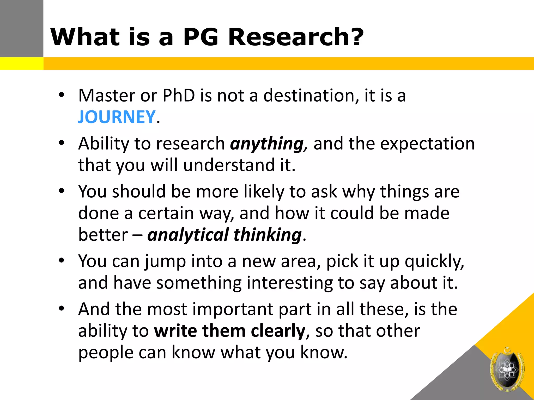 What is a PG Research?
• Master or PhD is not a destination, it is a
JOURNEY.
• Ability to research anything, and the expectation
that you will understand it.
• You should be more likely to ask why things are
done a certain way, and how it could be made
better – analytical thinking.
• You can jump into a new area, pick it up quickly,
and have something interesting to say about it.
• And the most important part in all these, is the
ability to write them clearly, so that other
people can know what you know.
 