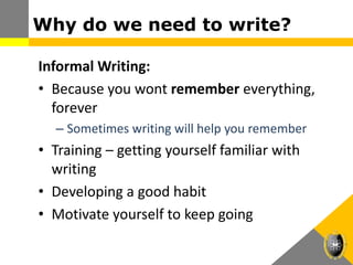 Why do we need to write?
Informal Writing:
• Because you wont remember everything,
forever
– Sometimes writing will help you remember
• Training – getting yourself familiar with
writing
• Developing a good habit
• Motivate yourself to keep going
 