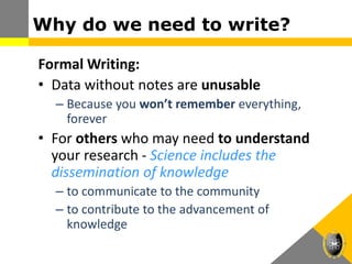 Why do we need to write?
Formal Writing:
• Data without notes are unusable
– Because you won’t remember everything,
forever
• For others who may need to understand
your research - Science includes the
dissemination of knowledge
– to communicate to the community
– to contribute to the advancement of
knowledge
 