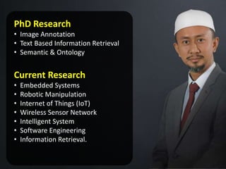 PhD Research
• Image Annotation
• Text Based Information Retrieval
• Semantic & Ontology
Current Research
• Embedded Systems
• Robotic Manipulation
• Internet of Things (IoT)
• Wireless Sensor Network
• Intelligent System
• Software Engineering
• Information Retrieval.
 