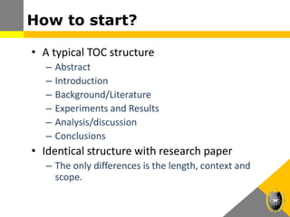 How to start?
• A typical TOC structure
– Abstract
– Introduction
– Background/Literature
– Experiments and Results
– Analysis/discussion
– Conclusions
• Identical structure with research paper
– The only differences is the length, context and
scope.
 