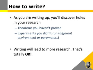 How to write?
• As you are writing up, you’ll discover holes
in your research
– Theorems you haven’t proved
– Experiments you didn’t run (different
environment or parameters)
• Writing will lead to more research. That’s
totally OK!.
 