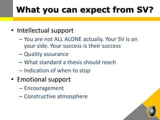 What you can expect from SV?
• Intellectual support
– You are not ALL ALONE actually. Your SV is on
your side. Your success is their success
– Quality assurance
– What standard a thesis should reach
– Indication of when to stop
• Emotional support
– Encouragement
– Constructive atmosphere
 