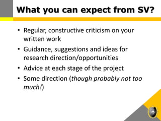 What you can expect from SV?
• Regular, constructive criticism on your
written work
• Guidance, suggestions and ideas for
research direction/opportunities
• Advice at each stage of the project
• Some direction (though probably not too
much!)
 