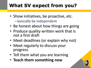 • Show initiatives, be proactive, etc.
– basically be independent
• Be honest about how things are going
• Produce quality written work that is
not a first draft
• Meet deadlines (or explain why not)
• Meet regularly to discuss your
progress
• Tell them what you are learning
• Teach them something new
What SV expect from you?
 