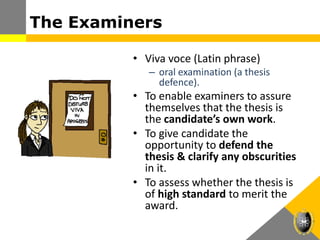 The Examiners
• Viva voce (Latin phrase)
– oral examination (a thesis
defence).
• To enable examiners to assure
themselves that the thesis is
the candidate’s own work.
• To give candidate the
opportunity to defend the
thesis & clarify any obscurities
in it.
• To assess whether the thesis is
of high standard to merit the
award.
 