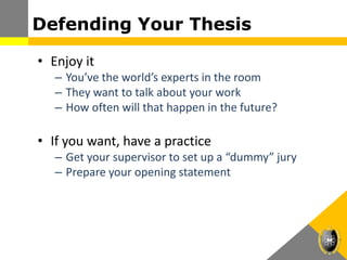 Defending Your Thesis
• Enjoy it
– You’ve the world’s experts in the room
– They want to talk about your work
– How often will that happen in the future?
• If you want, have a practice
– Get your supervisor to set up a “dummy” jury
– Prepare your opening statement
 