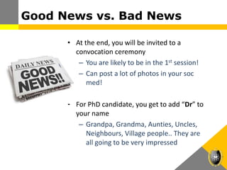 Good News vs. Bad News
• At the end, you will be invited to a
convocation ceremony
– You are likely to be in the 1st session!
– Can post a lot of photos in your soc
med!
• For PhD candidate, you get to add “Dr” to
your name
– Grandpa, Grandma, Aunties, Uncles,
Neighbours, Village people.. They are
all going to be very impressed
 