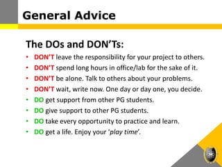 The DOs and DON’Ts:
• DON’T leave the responsibility for your project to others.
• DON’T spend long hours in office/lab for the sake of it.
• DON’T be alone. Talk to others about your problems.
• DON’T wait, write now. One day or day one, you decide.
• DO get support from other PG students.
• DO give support to other PG students.
• DO take every opportunity to practice and learn.
• DO get a life. Enjoy your ‘play time’.
General Advice
 