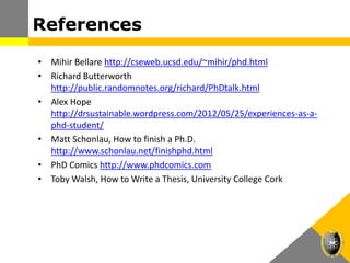 References
• Mihir Bellare http://cseweb.ucsd.edu/~mihir/phd.html
• Richard Butterworth
http://public.randomnotes.org/richard/PhDtalk.html
• Alex Hope
http://drsustainable.wordpress.com/2012/05/25/experiences-as-a-
phd-student/
• Matt Schonlau, How to finish a Ph.D.
http://www.schonlau.net/finishphd.html
• PhD Comics http://www.phdcomics.com
• Toby Walsh, How to Write a Thesis, University College Cork
 