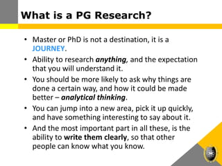 What is a PG Research?
• Master or PhD is not a destination, it is a
JOURNEY.
• Ability to research anything, and the expectation
that you will understand it.
• You should be more likely to ask why things are
done a certain way, and how it could be made
better – analytical thinking.
• You can jump into a new area, pick it up quickly,
and have something interesting to say about it.
• And the most important part in all these, is the
ability to write them clearly, so that other
people can know what you know.
 