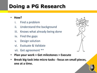 Doing a PG Research
• How?
i. Find a problem
ii. Understand the background
iii. Knows what already being done
iv. Find the gaps
v. Design solution
vi. Evaluate & Validate
vii. Get agreement **
• Plan your work > Get milestones > Execute
• Break big task into micro tasks - focus on small pieces,
one at a time.
 