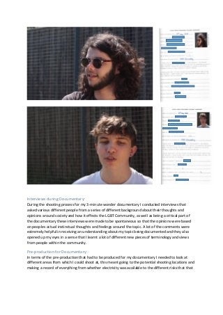 Interviews during Documentary:
During the shooting process for my 3-minute wonder documentary I conducted interviews that
asked various different people from a series of different background about their thoughts and
opinions around society and how it effects the LGBT Community, as well as being a critical part of
the documentary these interviews were made to be spontaneous so that the opinions were based
on peoples actual instinctual thoughts and feelings around the topic. A lot of the comments were
extremely helpful in receiving an understanding about my topic being documented and they also
opened up my eyes in a sense that I learnt a lot of different new pieces of terminology and views
from people within the community.
Pre-production for Documentary:
In terms of the pre-production that had to be produced for my documentary I needed to look at
different areas from which I could shoot at, this meant going to the potential shooting locations and
making a record of everything from whether electricity was available to the different risks that that
 