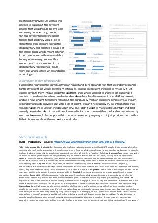 location may provide. As well as this I
needed to scope out the different
people that would/could be available
within my documentary, I found
various different people including
friends that said they would like to
share their own opinions within the
documentary and collated a couple of
the talent forms which meant later on
I could see who exactly was available
for my interviewing process, this
made the actually shooting of the
documentary far easier as I could
work out who was free when and plan
accordingly.
A Summary of Primary Research:
I wanted to represent the community in an honest and fair light and I feel that secondary research
for this type of thing would create limitations as it doesn’t represent the local community it just
essentially puts them into a stereotype and that is not what I wanted to show to my audience, I
wanted my audience to gain an understanding about how local teenagers in the LGBT community
and also how straight teenagers felt about the community from an outsiders perspective, although
secondary research provided me with a lot of insight it wasn’t necessarily crucial information that
would change the course of the documentary, plus I didn’t want to make a documentary that had
already been talked about many times, I wanted to focus on those within the local community as my
main audience would be people within the local community anyway and it just provides them with a
little information about the current societal tides.
Secondary Research:
LGBT Terminology – Source: https://www.wearefamilycharleston.org/lgbt-a-z-glossary/
“Ally (Heterosexual Ally, Straight Ally) - Someone who is a friend, advocate, and/or activist for LGBTQ people. A heterosexual ally is also
someone who confronts heterosexism in themselves and others. The term ally is generally used for any member of a dominant group who
is a friend, advocate or activist for people in an oppressed group (i.e. White Ally for People of Color). Androgynous Term - used to describe
an individual whose gender expression and/or identity may be neither distinctly “female” nor “male,” usually based on appearance.
Asexual - A sexual orientation generally characterized by not feeling sexual attraction or desire for partnered sexuality. Asexuality is
distinct from celibacy, which is the deliberate abstention from sexual activity. Some asexual people do have sex. There are many diverse
ways of being asexual. Biphobia - The fear, hatred, or intolerance of bisexual people. Bisexual - An individual who is physically,
romantically and/or emotionally attracted to men and women. Bisexuals need not have had sexual experience with both men and women;
in fact, they need not have had any sexual experience at all to identify as bisexual. Cisgender - a term used to describe people who, for the
most part, identify as the gender they were assigned at birth. Closeted - Describes a person who is not open about his or her sexual
orientation. Coming Out - A lifelong process of self-acceptance. People forge a lesbian, gay, bisexual or transgender identity first to
themselves and then may reveal it to others. Publicly identifying one’s orientation may or may not be part of coming out. Down Low -
Pop-culture term used to describe men who identify as heterosexual but engage in sexual activity with other men. Often these men are in
committed sexual relationships or marriages with a female partner. This term is almost exclusively used to describe men of colour. Drag
Queen/Drag King - Used by people who present socially in clothing, name, and/or pronouns that differ from their everyday gender,
usually for enjoyment, entertainment, and/or self-expression. Drag queens typically have everyday lives as men. Drag kings typically live as
women and/or butches when not performing. Drag shows are popular in some gay, lesbian, and bisexual environments. Unless they are
drag performers, most Trans people would be offended by being confused with drag queens or drag kings. Gay - The adjective used to
describe people whose enduring physical, romantic and/or emotional attractions are to people of the same sex (e.g., gay man, gay
people). In contemporary contexts, lesbian (n. or adj.) is often a preferred term for women. Avoid identifying gay people as “homosexuals”
 