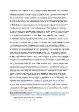 an outdated term considered derogatory and offensive to many lesbian and gay people. Gender Expression - Refers to how an individual
expresses their socially constructed gender. This may refer to how an individual dresses, their general appearance, the way they speak,
and/or the way they carry themselves. Gender expression is not always correlated to an individuals’ gender identity or gender role.
Gender Identity - Since gender is a social construct, an individual may have a self-perception of their gender that is different or the same
as their biological sex. Gender identity is an internalized realization of one’s gender and may not be manifested in their outward
appearance (gender expression) or their place in society (gender role). It is important to note that an individual’s gender identity is
completely separate from their sexual orientation or sexual preference. Gender Neutral - This term is used to describe facilities that any
individual can use regardless of their gender (e.g. gender neutral bathrooms). This term can also be used to describe an individual who
does not subscribe to any socially constructed gender (sometimes referred to as “Gender Queer”).Gender Non-Conforming - A person
who is, or is perceived to have gender characteristics that do not conform to traditional or societal expectations. Gender/Sexual
Reassignment Surgery – Refers to a surgical procedure to transition an individual from one biological sex to another. This is often paired
with hormone treatment and psychological assistance. A “Transsexual” individual must go through several years of hormones and
psychological evaluation and live as the “opposite” or “desired” gender prior to receiving the surgery (see intersex). Gender Role - A
societal expectation of how an individual should act, think, and/or feel based upon an assigned gender in relation to society’s binary
biological sex system. Heterosexual - An adjective used to describe people whose enduring physical, romantic and/or emotional attraction
is to people of the opposite sex. Also straight. Homosexual - Outdated clinical term considered derogatory and offensive by many gay and
lesbian people. The Associated Press, New York Times and Washington Post restrict usage of the term. Gay and/or lesbian accurately
describe those who are attracted to people of the same sex. Homophobia - Fear of lesbians and gay men. Prejudice is usually a more
accurate description of hatred or antipathy toward LGBT people. Intersex - People who naturally (that is, without any medical
interventions) develop primary and/or secondary sex characteristics that do not fit neatly into society’s definitions of male or female.
Many visibly intersex babies/children are surgically altered by doctors to make their sex characteristics conform to societal binary norm
expectations. Intersex people are relatively common, although society’s denial of their existence has allowed very little room for intersex
issues to be discussed publicly. Has replaced “hermaphrodite,” which is inaccurate, outdated, problematic, and generally offensive, since it
means “having both sexes” and this is not necessarily true, as there are at least 16 different ways to be intersex. In the Life - Often used by
communities of color to denote inclusion in the LGBTQ communities. Kinsey Scale - Alfred Kinsey, a renowned sociologist, described a
spectrum on a scale of 0 6 to describe the type of sexual desire within an individual. 0 Completely Heterosexual – 6: Completely
Homosexual. In his 1948 work Sexual Behavior in the Human Male. The Kinsey Scale is often used to dissect the bisexual community and
describe the differences between sexual orientation and sexual preference. Lesbian - A woman who’s enduring physical, romantic and/or
emotional attraction is to other women. Some lesbians may prefer to identify as gay (adj.) or as gay women. LGBTQQIA - An acronym used
to refer to all sexual minorities: “Lesbian, Gay/Gender Neutral/Gender Queer, Bisexual/Bigender, Transgender/Transvestite/Transsexual,
Questioning/Queer, Intersex, and Allies/Androgynous/Asexual.” Lifestyle - Inaccurate term used by anti-gay extremists to denigrate
lesbian, gay, bisexual and transgender lives. As there is no one straight lifestyle, there is no one lesbian, gay, bisexual or transgender
lifestyle. Men Loving Men (MLM) - Commonly used by communities of colour to denote the attraction of men to men. Men Who Have Sex
with Men - men, including those who do not identify themselves as homosexual or bisexual, who engage in sexual activity with other men
(used in public health contexts to avoid excluding men who identify as heterosexual). Openly Gay - Describes people who self-identify as
lesbian or gay in their personal, public and/or professional lives. Also openly lesbian, openly bisexual, openly transgender. Outing - The act
of publicly declaring (sometimes based on rumor and/or speculation) or revealing another person’s sexual orientation or gender identity
without that person’s consent. Considered inappropriate by a large portion of the LGBT community. Pansexual - not limited in sexual
choice with regard to biological sex, gender, or gender identity. Queer - Traditionally a pejorative term, queer has been appropriated by
some LGBT people to describe themselves. However, it is not universally accepted even within the LGBT community and should be
avoided unless someone self-identifies that way. Questioning - The process of considering or exploring one’s sexual orientation and/or
gender identity. Sexual Orientation - The scientifically accurate term for an individual’s enduring physical, romantic and/or emotional
attraction to members of the same and/or opposite sex, including lesbian, gay, bisexual and heterosexual (straight) orientations. Avoid the
offensive term “sexual preference,” which is used to suggest that being gay or lesbian is voluntary and therefore “curable.” Sexual
Behavior - Refers to an individual’s sexual activities or actions (what a person does sexually). Though often an individual’s sexual
orientation is in line with their sexual behavior, it is not always the case. Sexual Minority - An all-inclusive, politically oriented term
referring to individuals who identify with a minority sexual orientation, sex identity, or gender expression/gender identity. Sexual
Preference - This term refers to an individual’s choice in regards to attraction. Sexual preference can be based on gender/sex, physical
appearance (height, weight, race, ethnicity), or emotional connection. It is important to note that sexual preference denotes a “choice”
and has a negative connotation when used to describe the LGBTQ population. Straight - Pop culture term used to refer to individuals who
identify as a heterosexual, meaning having a sexual, emotional, physical and relational attraction to individuals of the “opposite”
gender/sex. The term “straight” often has a negative connotation within the LGBTQ population, because it suggested that non
heterosexual individuals are “crooked” or “unnatural”. Transvestite - An umbrella term, which refers to people who wear the clothing of
the “opposite” gender. These individuals can be transgender, transsexual, cross dressers, Drag performers, or individuals who express
their gender in a unique way. This term is often thought to be outdated, problematic, and generally offensive, since it was historically used
to diagnose medical/mental health disorders. Women Loving Women (WLW) - Commonly used by communities of color to denote the
attraction of women to women. Zie & Hir -The most common spelling for gender neutral pronouns. Zie is subjective (replaces he or she)
and Hir is possessive and objective (replaces his or her).”
Questions that shouldn’t be asked: (Source: https://www.indy100.com/article/never-ask-gay-or-bi-
person-these-things-bad-questions-for-lgbt-community-riyadh-k-melanie-murphy-78303810)
• Who’s the man or woman in the relationship?
• Are you bi because you’re greedy?
 