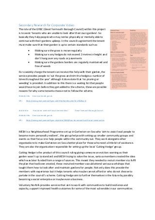 Secondary Research for Corporate Video:
The role of the GYBC (Great Yarmouth Borough Council) within this project
is to assist ‘tenants who are unable to look after their own gardens’. So
basically they help people who may not be physically or mentally able to
continue with their gardens upkeep. In the councils agreement the tenant
must make sure that their garden is up to certain standards such as:
• Making sure the grass is mown regularly
• Making sure any hedges do not exceed 2 metres in height and
don’t hang over any roads or pavements
• Making sure the gardens borders are regularly maintained and
free of weeds
For a weekly charge the tenant can receive this help with their garden, the
service provides people to ‘cut the grass and trim the hedges a number of
times throughout the year’ although it does state that ‘no pruning or
weeding’ is provided. In addition to this there is a waiting list that people
would have to join before they get added to the scheme, these are possible
reasons for why some tenants choose not to follow the scheme.
Website title: Great-yarmouth.gov.uk
URL: https://www.great-yarmouth.gov.uk/CHttpHandler.ashx?id=2302&p=0
Article title: How do we work with local communities? - Great Yarmouth Borough Council
Website title: Great-yarmouth.gov.uk
URL: https://www.great-yarmouth.gov.uk/article/2088/How-do-we-work-with-local-communities
MESH is a Neighbourhood Programme set up in Gorleston-on-Sea who ‘aim to assist local people to
become more personally resilient’, this group helps with setting up smaller community groups and
events as their focus is to help people within the community out. They work alongside other
organisations to make Gorleston-on-Sea a better place for those who need a little bit of assistance.
They are also the organisation responsible for setting up the local ‘Cutting Hedge’ group.
Cutting Hedge is the product of this council ruling giving someone an eviction warning as their
garden wasn’t up to standard and MESH trying to solve the issue, various members created the idea
which was later funded from a range of sources. This meant they needed to recruit members to fulfil
the plan that had been created, these recruited members would attend various workshops that
taught them how to look after and maintain gardens for people. Not only does this provide the
members with experience but it helps tenants who maybe cannot afford or who do not choose to
partake in the council’s scheme. Cutting Hedge aim to further themselves in the future by possibly
becoming a social enterprise or maybe even a business.
Voluntary Norfolk provides services that aim to work with communities to build resilience and
capacity, support improved health outcomes for some of the most vulnerable in our communities
 