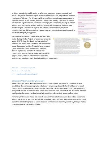 and they also aim to enable better employment outcomes for young people and
adults. They work with various groups that support social care, employment and also
health care. Voluntary Norfolk work with some of the most disadvantaged residents
that live in areas of low income, the worst areas in the county. They work to create
solutions to large health and social care challenges, this is done by placing volunteers
into community hospital settings and linking them with the people that are more
disadvantaged. One other thing they strive to do is to provide employment
opportunities and skill services that support long-term unemployed people as well as
the disadvantaged young people.
East Norfolk Sixth Form College provided their help
to the Cutting Hedge Project by creating a corporate
video, ENSFC is beneficial as they have plenty of
contacts and also support staff that inform students
about these opportunities. They also have a course
(Level 3 Creative Media Production – Film and
Television) that has provided them with the
resources to support Cutting Hedge and the MESH
project with a professional corporate video that
seeks to promote how much they help within our community.
Article title: Home | Voluntary Norfolk
Website title: Voluntary Norfolk
URL: https://www.voluntarynorfolk.org.uk/
Corporate Video Secondary Research:
When creating a corporate video, research about your client is necessary as it provides a lot of
insight into the company/organisation that you’ll be working alongside. For this I had some good
resources that I could grab information from, the Great Yarmouth Borough Council website was a
really useful source as it means that I could see a lot of the laws and restrictions that are in place so
that I received an understanding into why the cutting hedge project was actually created.
Personally, in this case I found this kind of research the most effective as it showed the reasons for
what drove MESH to start this project and thus when creating the corporate video we could try and
show that side to the project as we understood as the creators that they were truly trying to make a
positive change to the neighbourhood.
 