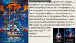 TheTransformers the movie (1986): This movie poster follows very closely to
established conventions as well as most modern techniques which is interesting due to it
being released 35 years ago.The most obvious technique used here is the triangle
composition (shown with the red triangle) which entails that everything within the
triangle is important to the movie as well as its ‘height’ and centeredness with the main
focus centering on the main character with the main antagonist taking the highest point
within the triangle. Another thing to note with the composition is the use of rule of thirds
(shown in the white lines), as standard with most modern movie posters the title and the
billing block being positioned on the lower thirds, the middle thirds showing the
protagonists and the upper thirds showing the antagonists and tagline (however the
tagline is interchangeable between the upper and lower thirds). Something of note is the
use of iconography significant to the series, that being the autoboot symbol in the title
this is mainly significant to help audiences quickly identify with the product. In terms of
colour theory there is a large use of blue and orange , another convention that has
become more popular in modern movie posters.This usage is done to make the visuals
pop and feel almost ‘alive’ in nature.These colours ,orange and blue, are complementary
within colour theory however commonly are associated with opposing thematic
concepts like fire and ice, land and sea etc.
The poses taken by the protagonists is also
conventional of sci-fi posters of the time, the action
of firing a weapon directly upwards can be seen in
the posters for Tron and star wars.This
compositional format and colour usage is something
that I can use for image assets in my FMP.
 