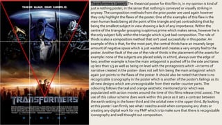 Transformers (2007):The theatrical poster for this film is, in my opinion is kind of
just a nothing poster; in the sense that nothing is conveyed or visually striking in
anyway.The composition methods from the prior poster are used again however
they only highlight the flaws of the poster. One of the examples of this flaw is the
main human leads being at the point of the triangle and yet contradicting that by
being the smallest subject in view showing a lack of any importance. Within the
centre of the triangular grouping is optimus prime which makes sense, however he is
the only subject fully within the triangle which is just bad composition.The rule of
thirds is also a composition method that isn’t used successfully in this poster. An
example of this is that, for the most part, the central thirds have an insanely large
amount of negative space which is just wasted and creates a very empty feel to the
poster. Another fault of the use of the rule of thirds is the placement of the assets for
example: none of the subjects are placed solely in a third, always over the edge of
two; another example is how the main antagonist is pushed off to the side and takes
up less than 1/3 as well as being on level with the protagonists which –in terms of
narrative created in the poster- does not sell him being the main antagonist which
again just points to the flaws of the poster. It should also be noted that there is no
recognizable iconography in the poster which is another of the poster's failings as its
all-new designs which are unrecognizable from their earlier counter parts.The
colouring follows the teal and orange aesthetic mentioned prior which was
popularized with action movies around the time of this films release (mid 2000s).The
use of this colour scheme does work within this piece as it sets a contrast between
the earth setting in the lower third and the orbital view in the upper third. By looking
at this poster I can firmly see what I need to avoid when composing any shots or
creating any digital work for my FMP which is to make sure that there is recognizable
iconography and well thought out composition.
 
