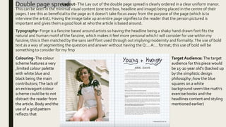 Double page spread
Layout- The Lay out of the double page spread is clearly ordered in a clear uniform manor.
This can be seen in the minimal visual content (one text box, headline and image) being placed in the centre of their
pages. I see this as beneficial to the page as it doesn’t take focus away from the purpose of the page (which is to
interview the artist). Having the image take up an entire page signifies to the reader that the person pictured is
important and gives them a good look at who the article is based around.
Typography- Forge is a fanzine based around artists so having the headline being a shaky hand drawn font fits the
natural and human motif of the fanzine, which makes it feel more personal which I will consider for use within my
fanzine; this is then matched by the sans serif font used through out implying modernity and formality.The use of bold
text as a way of segmenting the question and answer without having the Q:… A:… format; this use of bold will be
something to consider for my fmp
Colouring-The colour
scheme features a very
,limited colour palette
with white blue and
black being the main
contributors;The lack of
an extravagant colour
scheme could be to not
distract the reader from
the article. Body and the
use of a grid pattern
reflects that
Target Audience: The target
audience for this piece would
be 15-20 year old's (backed up
by the simplistic design
philosophy ;how the blue
squares on a white
background seem like math's
exercise books and the
headlines content and styling
mentioned earlier)
 