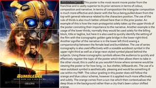 Bumblebee (2018):This poster is the most recent movie poster from the
franchise and is vastly superior to its prior versions in terms of colour,
composition and narrative. In terms of composition the triangular composition
is much more effective and clearer with the focus being pulled down from the
top with general relevance related to the characters position.The use of the
rule of thirds is also much better utilized here than in the prior poster.An
example of this is how the main protagonist solely takes up the upper thirds of
the poster connoting their importance to the narrative. Another example is the
usage of the lower thirds; normally they would be used solely for the billing
block, title or tagline, but here it is also used to quickly identify the setting of
the film with the iconographic golden gate bridge in the lower right third.
Another signifier of the narrative is in the lower left third sowing a
companionship between the female lead and bumblebee.The use of series
iconography is also used effectively with a sizeable autoboot symbol in the
upper right third as well as a large neon styled symbol placed behind the
subjects. Using these iconographic symbols allows the audience to quickly and
effectively register the topic of the poster which then allows them to take in
the other visual; this is useful as you wouldn’t know where someone would be
viewing the poster or for how long, i.e. bus shelter, billboards etc.The use of a
neon autoboot symbol is aesthetically pleasing and would be something ill
use within my FMP. The colour grading in this poster does still follow the
orange and blue colour scheme, however it is applied much more effectively
and subtly.The orange comes from a sun rise which then contextualizes the
deep blues in the background rather than a city that’s been colour shifted
orange.
 