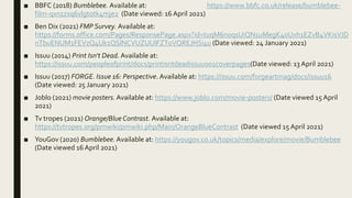 ■ BBFC (2018) Bumblebee. Available at: https://www.bbfc.co.uk/release/bumblebee-
film-qxnzzxq6vlgtotk4mje2 (Date viewed: 16 April 2021)
■ Ben Dix (2021) FMP Survey. Available at:
https://forms.office.com/Pages/ResponsePage.aspx?id=tuqM6noqsUiQN1uMegK40Uxh1EZvB4VKisVJD
nTbuENUM1FEVzQ4Uk1QSlNCVUZUUlFZT0VQREJHSi4u (Date viewed: 24 January 2021)
■ Issuu (2014) Print Isn't Dead.Available at:
https://issuu.com/peopleofprint/docs/printisntdeadissuu001coverpages(Date viewed: 13 April 2021)
■ Issuu (2017) FORGE. Issue 16: Perspective.Available at: https://issuu.com/forgeartmag/docs/issuu16
(Date viewed: 25 January 2021)
■ Joblo (2021) movie posters. Available at: https://www.joblo.com/movie-posters/ (Date viewed 15 April
2021)
■ Tv tropes (2021) Orange/Blue Contrast. Available at:
https://tvtropes.org/pmwiki/pmwiki.php/Main/OrangeBlueContrast (Date viewed 15 April 2021)
■ YouGov (2020) Bumblebee.Available at: https://yougov.co.uk/topics/media/explore/movie/Bumblebee
(Date viewed 16 April 2021)
 