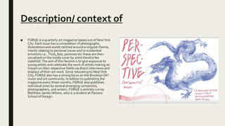 Description/ context of
■ FORGE is a quarterly art magazine based out of NewYork
City. Each issue has a compilation of photographs,
illustrations and words centred around a singular theme,
mainly relating to personal issues and or existential
emotions i.e.. Trust, fate, paranoia etc these are then
visualised on the inside cover by artist KendraYee
Gatefold.The aim of this fanzine is to give exposure to
young artists and celebrate the work of artists making an
impact on their respective fields via direct interviews and
displays of their art-work. Since relocating to NewYork
City, FORGE also has a strong focus on the Brooklyn DIY
music and art community. In edition to publishing the
magazine every three months, FORGE also publishes
individual zines by several emerging cartoonists,
photographers, and writers. FORGE is entirely run by
Matthew James-Wilson, who is a student at Parsons
School of Design.
 