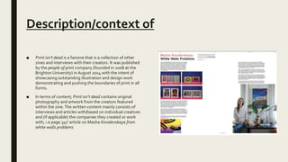 Description/context of
■ Print isn’t dead is a fanzine that is a collection of other
zines and interviews with their creators. It was published
by the people of print company (founded in 2008 at the
Brighton University) in August 2014 with the intent of
showcasing outstanding illustration and design work
demonstrating and pushing the boundaries of print in all
forms.
■ In terms of content; Print isn’t dead contains original
photography and artwork from the creators featured
within the zine.The written content mainly consists of
interviews and articles with/based on individual creatives
and (if applicable) the companies they created or work
with, i.e page 34s’ article on Masha Kovalevskaya from
white walls problems
 