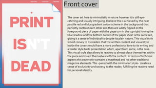 Front cover
The cover art here is minimalistic in nature however it is still eye-
catching and visually intriguing. I believe this is achieved by the near
pastille red and blue gradient colour scheme in the background that
perfectly contrast each other and then are subtly flipped on the
foreground piece of paper with the page turn in the top right having the
blue shadow and the bottom border of the paper sheet is the same red;
giving it a sense of individuality despite its plain nature.This visual style
would convey to its readers that the written content and visual style
inside the covers would have a more professional tone to its writing and
a bolder style to its presentation which ,apart from some, is the case.
This visual style also allows its readers to almost place themselves within
the piece and invest themselves with the content. In terms of technical
aspects this cover only contains a masthead and no other traditional
magazine elements.This -paired with the minimal art style- creates a
sense of exclusivity and secrecy to the reader; fulfilling the readers need
for personal identity
 