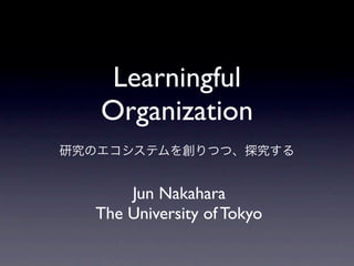 Learningful
   Organization
研究のエコシステムを創りつつ、探究する


      Jun Nakahara
  The University of Tokyo
 