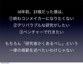 10年前、27歳だった僕は、
          ①終わコンメイカーになりたくない
              ②デリバラブルな研究がしたい
               ③ベンチャーで行きたい

     もちろん「研究者かくあるべし」という
          一律の規範を述べたいわけじゃない

12年9月18日火曜日
 