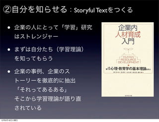 ②自分を知らせる：Storyful Textをつくる

    •   企業の人にとって「学習」研究
        はストレンジャー

    •   まずは自分たち（学習理論）
        を知ってもらう

    •   企業の事例、企業のス
        トーリーを徹底的に抽出
        「それってあるある」
        そこから学習理論が語り直
        されている
12年9月18日火曜日
 
