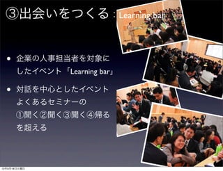 ③出会いをつくる：Learning bar


  •   企業の人事担当者を対象に
      したイベント「Learning bar」

  •   対話を中心としたイベント
      よくあるセミナーの
      ①聞く②聞く③聞く④帰る
      を超える




12年9月18日火曜日
 