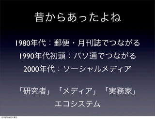 昔からあったよね

         1980年代：郵便・月刊誌でつながる
              1990年代初頭：パソ通でつながる
              2000年代：ソーシャルメディア

         「研究者」「メディア」「実務家」
                   エコシステム
12年9月18日火曜日
 