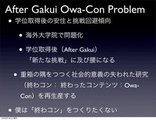 After Gakui Owa-Con Problem
  • 学位取得後の安住と挑戦回避傾向
     • 海外大学院で問題化
     • 学位取得後（After Gakui）
              「新たな挑戦」に及び腰になる

        • 重箱の隅をつつく社会的意義の失われた研究
              （終わコン： 終わったコンテンツ：Owa-
              Con）を再生産する

    • 僕は「終わコン」をつくりたくない
12年9月18日火曜日
 