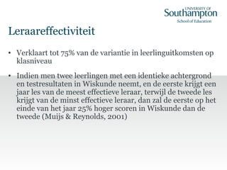 Leraareffectiviteit
• Verklaart tot 75% van de variantie in leerlinguitkomsten op
klasniveau
• Indien men twee leerlingen met een identieke achtergrond
en testresultaten in Wiskunde neemt, en de eerste krijgt een
jaar les van de meest effectieve leraar, terwijl de tweede les
krijgt van de minst effectieve leraar, dan zal de eerste op het
einde van het jaar 25% hoger scoren in Wiskunde dan de
tweede (Muijs & Reynolds, 2001)
 